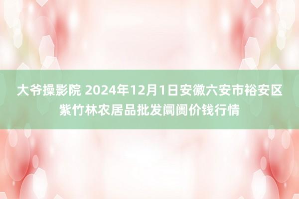 大爷操影院 2024年12月1日安徽六安市裕安区紫竹林农居品批发阛阓价钱行情