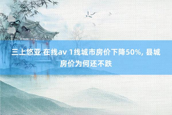 三上悠亚 在线av 1线城市房价下降50%， 县城房价为何还不跌