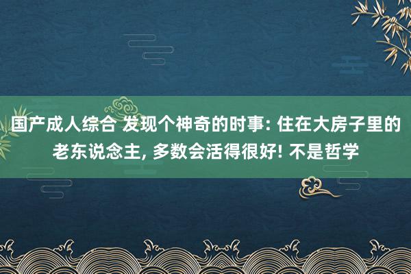 国产成人综合 发现个神奇的时事: 住在大房子里的老东说念主， 多数会活得很好! 不是哲学