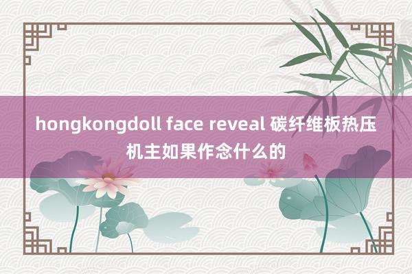 hongkongdoll face reveal 碳纤维板热压机主如果作念什么的