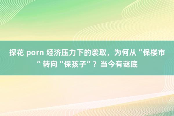 探花 porn 经济压力下的袭取，为何从“保楼市”转向“保孩子”？当今有谜底