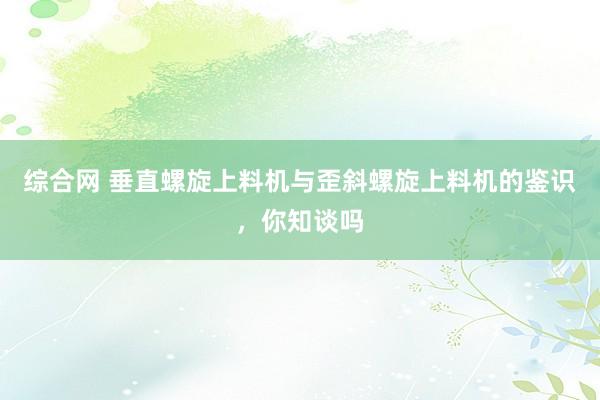 综合网 垂直螺旋上料机与歪斜螺旋上料机的鉴识，你知谈吗