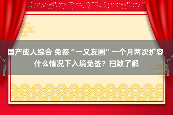 国产成人综合 免签“一又友圈”一个月两次扩容 什么情况下入境免签？扫数了解