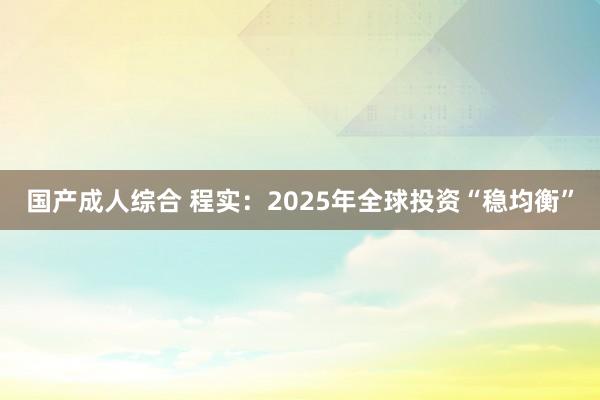 国产成人综合 程实：2025年全球投资“稳均衡”