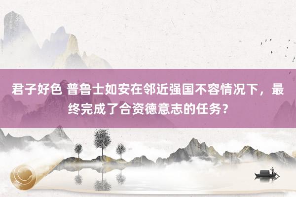 君子好色 普鲁士如安在邻近强国不容情况下，最终完成了合资德意志的任务？