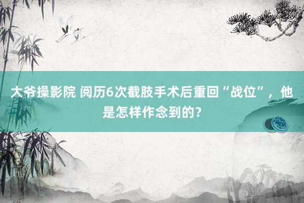 大爷操影院 阅历6次截肢手术后重回“战位”，他是怎样作念到的？