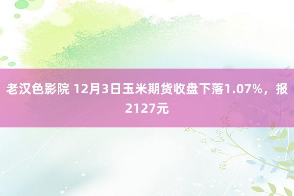 老汉色影院 12月3日玉米期货收盘下落1.07%，报2127元