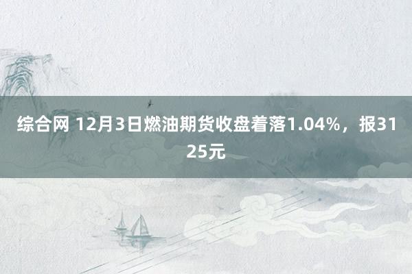 综合网 12月3日燃油期货收盘着落1.04%，报3125元