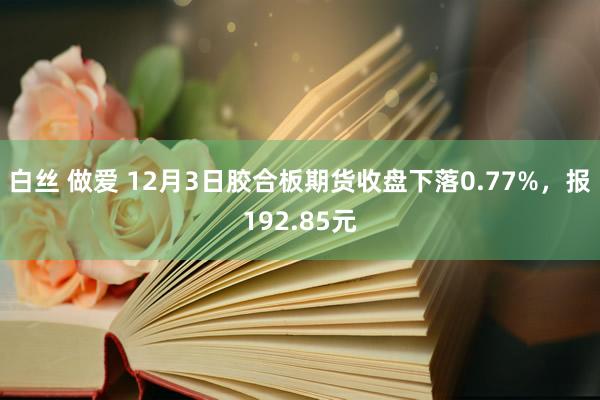 白丝 做爱 12月3日胶合板期货收盘下落0.77%，报192.85元