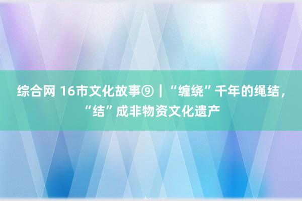 综合网 16市文化故事⑨｜“缠绕”千年的绳结，“结”成非物资文化遗产