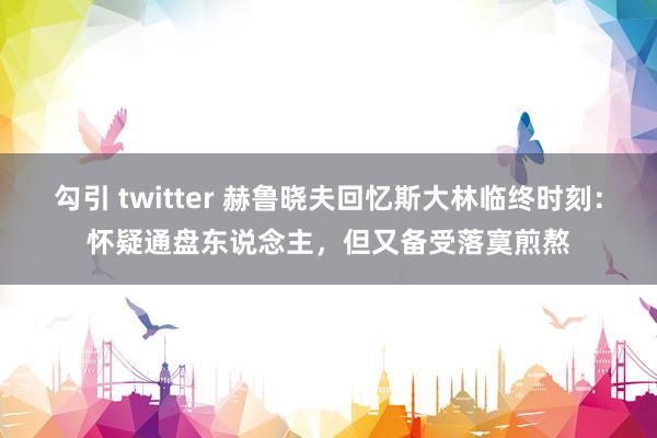 勾引 twitter 赫鲁晓夫回忆斯大林临终时刻：怀疑通盘东说念主，但又备受落寞煎熬