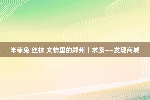 米菲兔 丝袜 文物里的郑州｜求索——发现商城