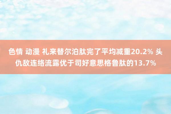 色情 动漫 礼来替尔泊肽完了平均减重20.2% 头仇敌连络流露优于司好意思格鲁肽的13.7%