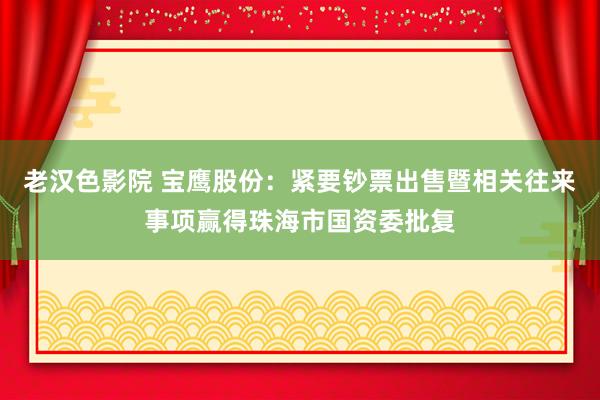 老汉色影院 宝鹰股份：紧要钞票出售暨相关往来事项赢得珠海市国资委批复