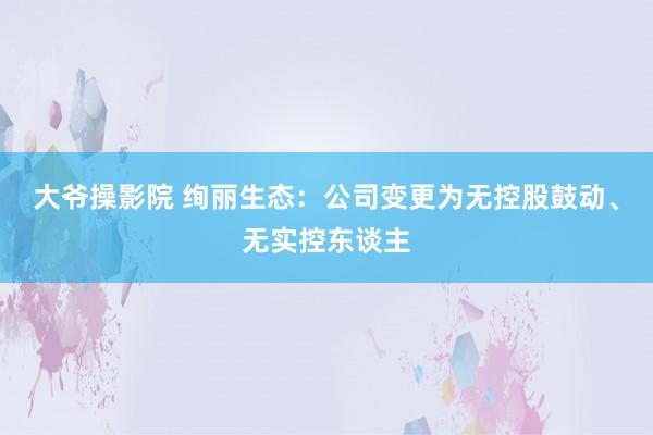 大爷操影院 绚丽生态：公司变更为无控股鼓动、无实控东谈主