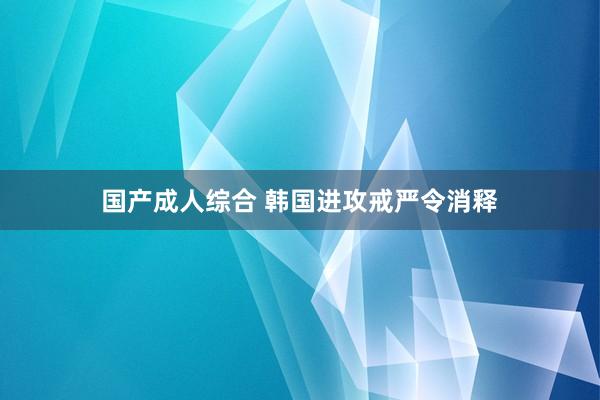 国产成人综合 韩国进攻戒严令消释