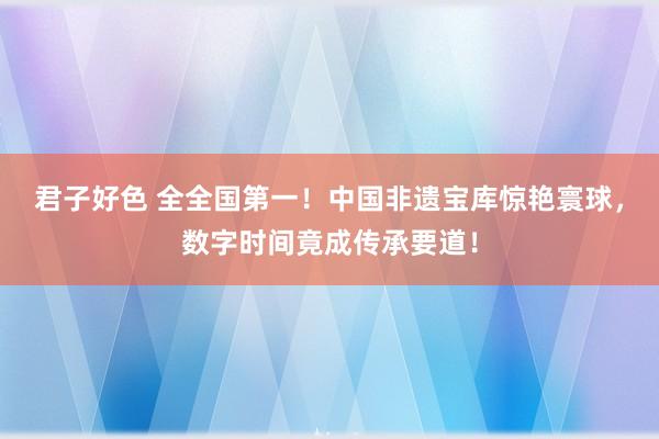 君子好色 全全国第一！中国非遗宝库惊艳寰球，数字时间竟成传承要道！