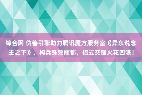 综合网 伪善引擎助力腾讯魔方服务室《异东说念主之下》，构兵殊效丽都，招式交锋火花四溅！