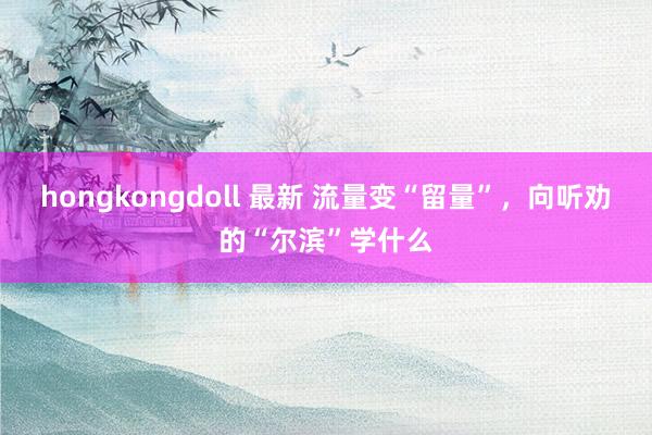 hongkongdoll 最新 流量变“留量”，向听劝的“尔滨”学什么