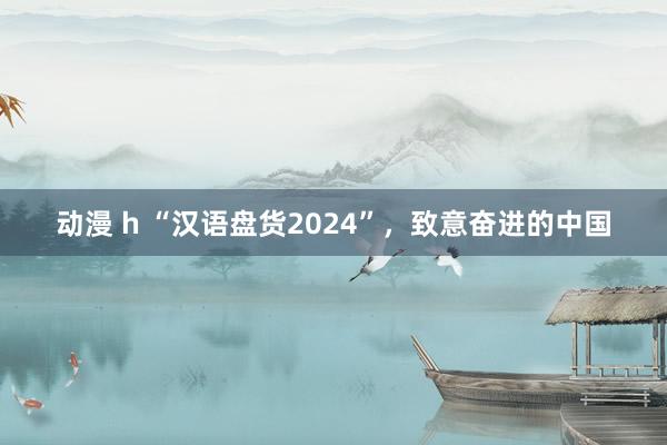 动漫 h “汉语盘货2024”，致意奋进的中国