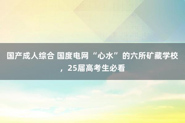 国产成人综合 国度电网 “心水” 的六所矿藏学校，25届高考生必看