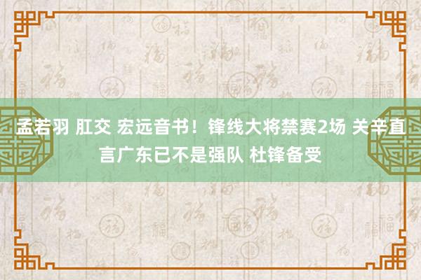 孟若羽 肛交 宏远音书！锋线大将禁赛2场 关辛直言广东已不是强队 杜锋备受