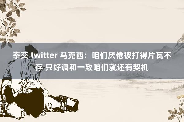 拳交 twitter 马克西：咱们厌倦被打得片瓦不存 只好调和一致咱们就还有契机