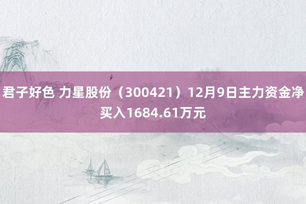 君子好色 力星股份（300421）12月9日主力资金净买入1684.61万元