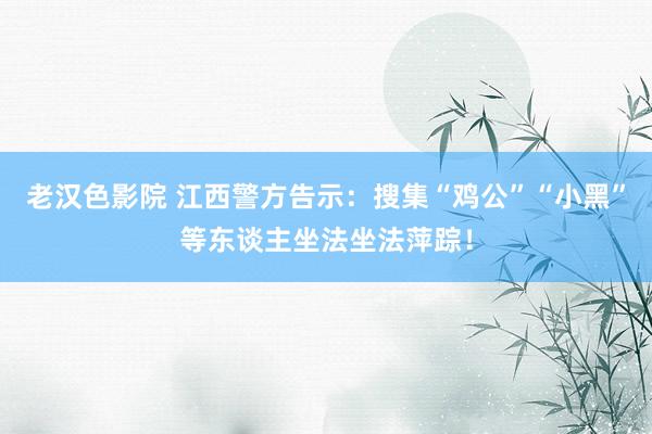 老汉色影院 江西警方告示：搜集“鸡公”“小黑”等东谈主坐法坐法萍踪！