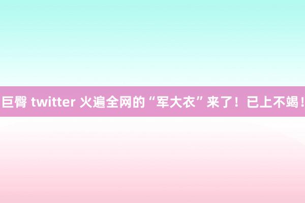 巨臀 twitter 火遍全网的“军大衣”来了！已上不竭！