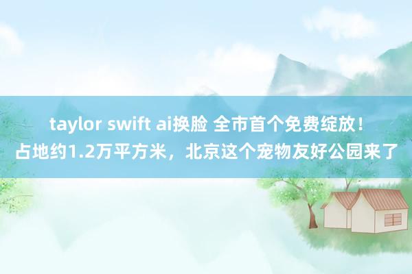 taylor swift ai换脸 全市首个免费绽放！占地约1.2万平方米，北京这个宠物友好公园来了