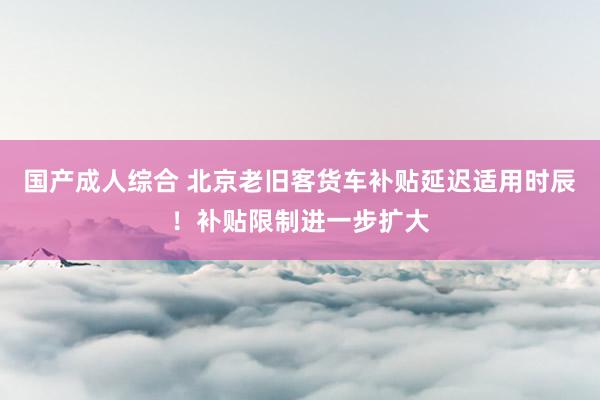 国产成人综合 北京老旧客货车补贴延迟适用时辰！补贴限制进一步扩大