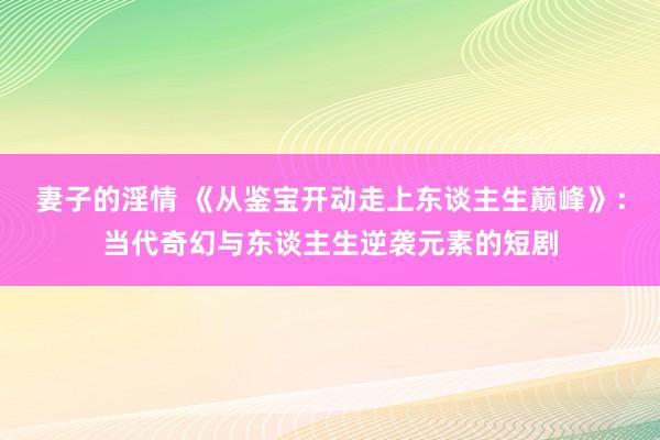 妻子的淫情 《从鉴宝开动走上东谈主生巅峰》：当代奇幻与东谈主生逆袭元素的短剧