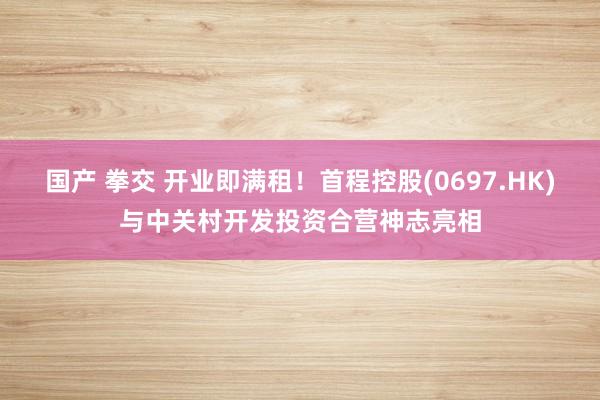 国产 拳交 开业即满租！首程控股(0697.HK)与中关村开发投资合营神志亮相