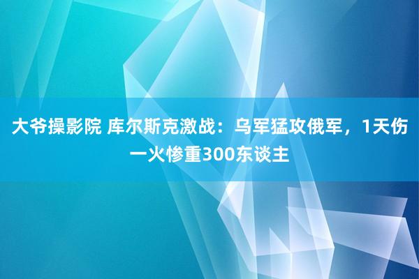 大爷操影院 库尔斯克激战：乌军猛攻俄军，1天伤一火惨重300东谈主