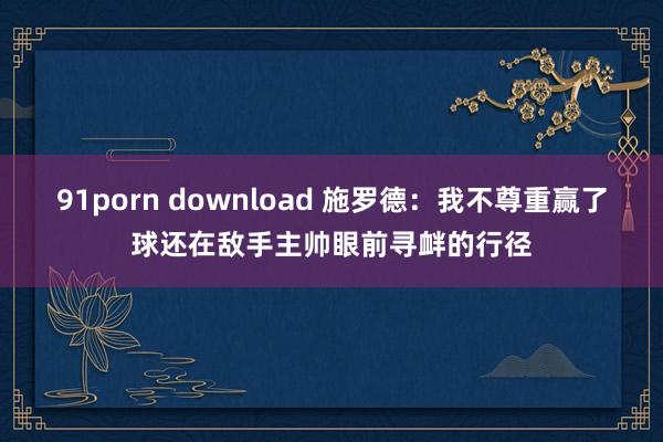 91porn download 施罗德：我不尊重赢了球还在敌手主帅眼前寻衅的行径