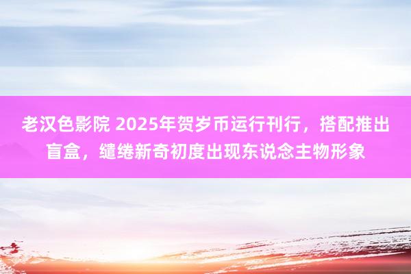 老汉色影院 2025年贺岁币运行刊行，搭配推出盲盒，缱绻新奇初度出现东说念主物形象