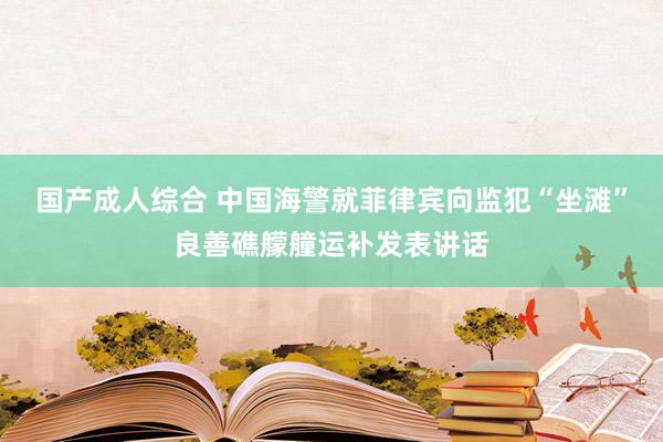 国产成人综合 中国海警就菲律宾向监犯“坐滩”良善礁艨艟运补发表讲话