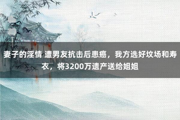 妻子的淫情 遭男友抗击后患癌，我方选好坟场和寿衣，将3200万遗产送给姐姐