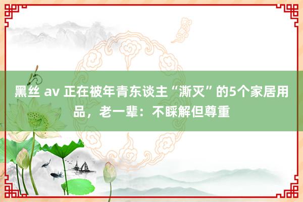 黑丝 av 正在被年青东谈主“澌灭”的5个家居用品，老一辈：不睬解但尊重