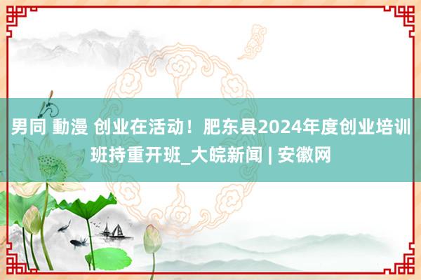 男同 動漫 创业在活动！肥东县2024年度创业培训班持重开班_大皖新闻 | 安徽网