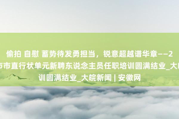 偷拍 自慰 蓄势待发勇担当，锐意超越谱华章——2024年度合肥市市直行状单元新聘东说念主员任职培训圆满结业_大皖新闻 | 安徽网