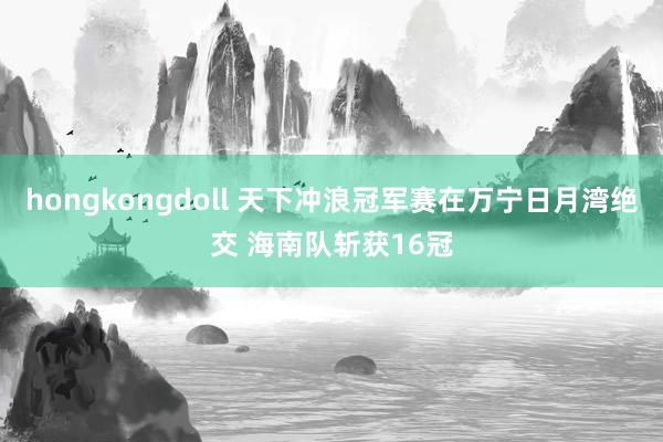 hongkongdoll 天下冲浪冠军赛在万宁日月湾绝交 海南队斩获16冠