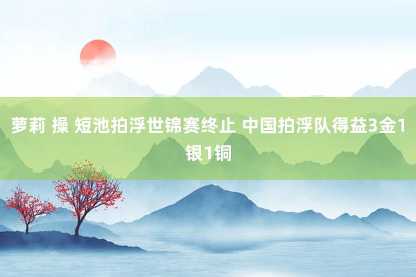 萝莉 操 短池拍浮世锦赛终止 中国拍浮队得益3金1银1铜