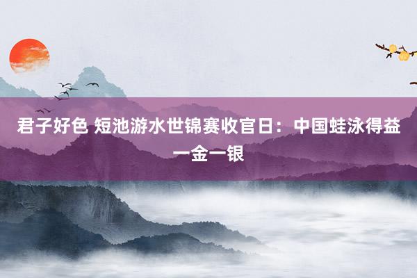 君子好色 短池游水世锦赛收官日：中国蛙泳得益一金一银