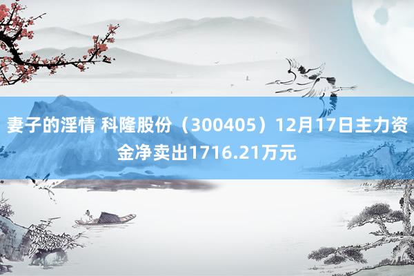 妻子的淫情 科隆股份（300405）12月17日主力资金净卖出1716.21万元