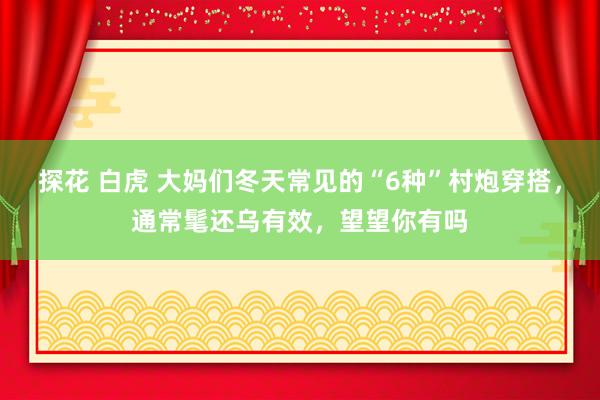 探花 白虎 大妈们冬天常见的“6种”村炮穿搭，通常髦还乌有效，望望你有吗