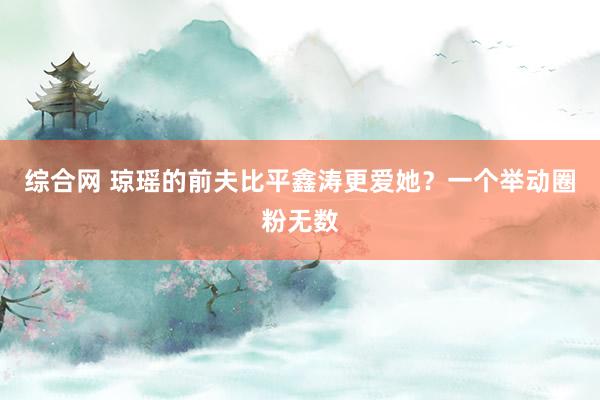 综合网 琼瑶的前夫比平鑫涛更爱她？一个举动圈粉无数