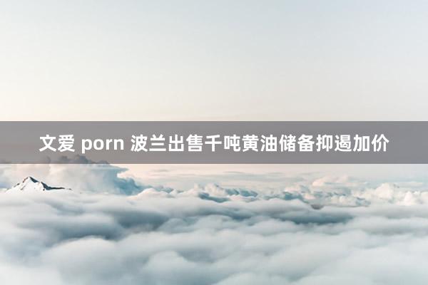 文爱 porn 波兰出售千吨黄油储备抑遏加价