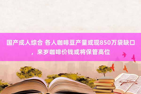 国产成人综合 各人咖啡豆产量或现850万袋缺口，来岁咖啡价钱或将保管高位